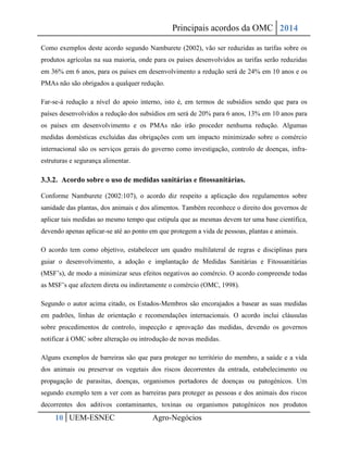 Principais acordos da OMC 2014 
10 UEM-ESNEC Agro-Negócios 
Como exemplos deste acordo segundo Namburete (2002), vão ser reduzidas as tarifas sobre os produtos agrícolas na sua maioria, onde para os países desenvolvidos as tarifas serão reduzidas em 36% em 6 anos, para os países em desenvolvimento a redução será de 24% em 10 anos e os PMAs não são obrigados a qualquer redução. 
Far-se-á redução a nível do apoio interno, isto é, em termos de subsídios sendo que para os países desenvolvidos a redução dos subsídios em será de 20% para 6 anos, 13% em 10 anos para os países em desenvolvimento e os PMAs não irão proceder nenhuma redução. Algumas medidas domésticas excluídas das obrigações com um impacto minimizado sobre o comércio internacional são os serviços gerais do governo como investigação, controlo de doenças, infra- estruturas e segurança alimentar. 
3.3.2. Acordo sobre o uso de medidas sanitárias e fitossanitárias. 
Conforme Namburete (2002:107), o acordo diz respeito a aplicação dos regulamentos sobre sanidade das plantas, dos animais e dos alimentos. Também reconhece o direito dos governos de aplicar tais medidas ao mesmo tempo que estipula que as mesmas devem ter uma base científica, devendo apenas aplicar-se até ao ponto em que protegem a vida de pessoas, plantas e animais. 
O acordo tem como objetivo, estabelecer um quadro multilateral de regras e disciplinas para guiar o desenvolvimento, a adoção e implantação de Medidas Sanitárias e Fitossanitárias (MSF’s), de modo a minimizar seus efeitos negativos ao comércio. O acordo compreende todas as MSF’s que afectem direta ou indiretamente o comércio (OMC, 1998). 
Segundo o autor acima citado, os Estados-Membros são encorajados a basear as suas medidas em padrões, linhas de orientação e recomendações internacionais. O acordo inclui cláusulas sobre procedimentos de controlo, inspecção e aprovação das medidas, devendo os governos notificar à OMC sobre alteração ou introdução de novas medidas. 
Alguns exemplos de barreiras são que para proteger no território do membro, a saúde e a vida dos animais ou preservar os vegetais dos riscos decorrentes da entrada, estabelecimento ou propagação de parasitas, doenças, organismos portadores de doenças ou patogénicos. Um segundo exemplo tem a ver com as barreiras para proteger as pessoas e dos animais dos riscos decorrentes dos aditivos contaminantes, toxinas ou organismos patogénicos nos produtos  