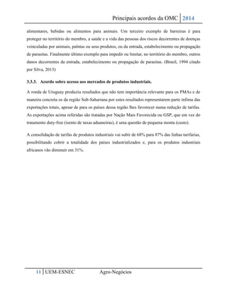 Principais acordos da OMC 2014 
11 UEM-ESNEC Agro-Negócios 
alimentares, bebidas ou alimentos para animais. Um terceiro exemplo de barreiras é para proteger no território do membro, a saúde e a vida das pessoas dos riscos decorrentes de doenças veinculadas por animais, palntas ou seus produtos, ou da entrada, estabelecimento ou propagação de parasitas. Finalmente último exemplo para impedir ou limitar, no território do membro, outros danos decorrentes da entrada, estabelecimento ou propagação de parasitas. (Brasil, 1994 citado por Silva, 2013) 
3.3.3. Acordo sobre acesso aos mercados de produtos industriais. 
A ronda de Uruguay produziu resultados que não tem importância relevante para os PMAs e de maneira concreta os da região Sub-Sahariana por estes resultados representarem parte ínfima das exportações totais, apesar de para os países dessa região lhes favorecer numa redução de tarifas. As exportações acima referidas são tratadas por Nação Mais Favorecida ou GSP, que em vez do tratamento duty-free (isento de taxas aduaneiras), é uma questão de pequena monta (custo). 
A consolidação de tarifas de produtos industriais vai subir de 68% para 87% das linhas tarifarias, possibilitando cobrir a totalidade dos países industrializados e, para os produtos industriais africanos vão diminuir em 31%. 
 