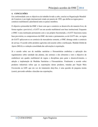 Principais acordos da OMC 2014 
12 UEM-ESNEC Agro-Negócios 
4. CONCLUSÕES 
Em conformidade com os objectivos do trabalho levado a cabo, conclui-se Organização Mundial do Comércio é um órgão internacional criado em janeiro de 1995, que define as regras para o comércio multilateral e plurilateral entre os países membros. 
O objectivo primordial da OMC é fazer com que o comércio se desenvolva de maneira livre, de forma regular e previsível, o GATT era um acordo multilateral sem base institucional. Enquanto a OMC é uma instituição permanente com o seu próprio Secretariado, o GATT funcionou numa base provisória; os compromissos da OMC são totais e permanentes, as do GATT não ; as regras do GATT aplicavam-se ao comércio de mercadorias somente, a OMC abrange ainda o comércio de serviço. O acordo sobre produtos agrícolas está assente sobre a tarifacação, Medida Global de Apoio (MGA) e a redução consolidada das subvenções à exportação. 
Já o acordo sobre uso de medidas sanitárias e fitossanitárias estabelece a aplicação dos regulamentos sobre sanidade das plantas, dos animais e dos alimentos e tem o objectivo de estabelecer um quadro multilateral de regras e disciplinas para guiar o desenvolvimento, a adoção e implantação de Medidas Sanitárias e Fitossanitárias. Finalmente o acordo sobre produtos industriais refere que as exportações destes produtos, tratadas por Nação Mais Favorecida ou GSP, que em vez do tratamento duty-free, é uma questão de pequena monta (custo), prevendo subidas e descidas nas exportações. 
 