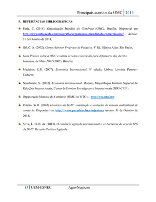 Principais acordos da OMC 2014 
13 UEM-ESNEC Agro-Negócios 
5. REFERÊNCIAS BIBLIOGRÁFICAS Faria, C. (2014). Organização Mundial do Comércio (OMC). Brasília. Disponível em http://www.infoescola.com/geografia/organizacao-mundial-do-comercio-omc/. Acesso: 31 de Outubro de 2014; Gil, C. A. (2002). Como elaborar Projectos de Pesquisa. 4ª Ed. Editora Atlas: São Paulo; Guia Prático sobre a OMC e outros acordos comerciais para defensores dos direitos humanos, de Maio 2007 (2007). Brasília; Medeiros, E.R. (2007). Economia Internacional. 8ª edição, Lisboa: Livraria Petrony- Editores; Namburete, S. (2002). Economia Internacional. Maputo, Moçambique Instituto Superior de Relações Internacionais, Centro de Estudos Estratégicos e Internacionais (ISRI-CEEI); Organização Mundial do Comércio (OMC ou WTO) – http://ww.wto.org; Pereira, W.R. (2005) Histórico da OMC: construção e evolução do sistema multilateral de comércio. Disponível em http:// www.pucminas.br/conjuntura Acesso: 31 de Outubro de 2014; Silva, L. H. B. da. (2013). O comércio agrícola internacional e as barreiras do acordo SPS da OMC. Reveista Política Agrícola. 
 