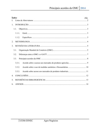 Principais acordos da OMC 2014 
1 UEM-ESNEC Agro-Negócios 
Índice pág. 
I. Listas de Abreviaturas ............................................................................................................. 2 
1. INTRODUÇÃO ....................................................................................................................... 3 
1.1. Objectivos......................................................................................................................... 3 
1.1.1. Geral .......................................................................................................................... 3 
1.1.2. Específicos ................................................................................................................ 3 
2. METODOLOGIA .................................................................................................................... 4 
3. REVISÃO DA LITERATURA ............................................................................................... 5 
3.1. Organização Mundial do Comércio (OMC)..................................................................... 5 
3.2. Diferenças entre a OMC e o GATT ................................................................................. 7 
3.3. Principais acordos da OMC ............................................................................................. 8 
3.3.1. Acordo sobre o acesso aos mercados de produtos agrícolas..................................... 9 
3.3.2. Acordo sobre o uso de medidas sanitárias e fitossanitárias. ................................... 10 
3.3.3. Acordo sobre acesso aos mercados de produtos industriais. .................................. 11 
4. CONCLUSÕES ..................................................................................................................... 12 
5. REFERÊNCIAS BIBLIOGRÁFICAS .................................................................................. 13 
6. ANEXOS ............................................................................................................................... 14 
 