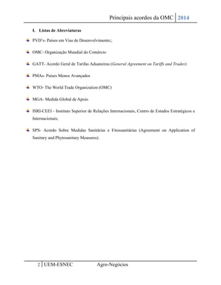 Principais acordos da OMC 2014 
2 UEM-ESNEC Agro-Negócios 
I. Listas de Abreviaturas PVD’s- Países em Vias de Desenvolvimento;; OMC- Organização Mundial do Comércio GATT- Acordo Geral de Tarifas Aduaneiras (General Agreement on Tariffs and Trades) PMAs- Países Menos Avançados WTO- The World Trade Organization (OMC) MGA- Medida Global de Apoio ISRI-CEEI - Instituto Superior de Relações Internacionais, Centro de Estudos Estratégicos e Internacionais; SPS- Acordo Sobre Medidas Sanitárias e Fitossanitárias (Agreement on Application of Sanitary and Phytosanitary Measures). 
 