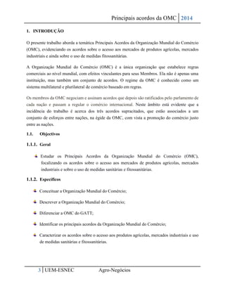 Principais acordos da OMC 2014 
3 UEM-ESNEC Agro-Negócios 
1. INTRODUÇÃO 
O presente trabalho aborda a temática Principais Acordos da Organização Mundial do Comércio (OMC), evidenciando os acordos sobre o acesso aos mercados de produtos agrícolas, mercados industriais e ainda sobre o uso de medidas fitossanitárias. 
A Organização Mundial do Comércio (OMC) é a única organização que estabelece regras comerciais ao nível mundial, com efeitos vinculantes para seus Membros. Ela não é apenas uma instituição, mas também um conjunto de acordos. O regime da OMC é conhecido como um sistema multilateral e plurilateral de comércio baseado em regras. 
Os membros da OMC negociam e assinam acordos que depois são ratificados pelo parlamento de cada nação e passam a regular o comércio internacional. Neste âmbito está evidente que a incidência do trabalho é acerca dos três acordos supracitados, que estão associados a um conjunto de esforços entre nações, na égide da OMC, com vista a promoção do comércio justo entre as nações. 
1.1. Objectivos 
1.1.1. Geral Estudar os Principais Acordos da Organização Mundial do Comércio (OMC), focalizando os acordos sobre o acesso aos mercados de produtos agrícolas, mercados industriais e sobre o uso de medidas sanitárias e fitossanitárias. 
1.1.2. Específicos Conceituar a Organização Mundial do Comércio; Descrever a Organização Mundial do Comércio; Diferenciar a OMC do GATT; Identificar os principais acordos da Organização Mundial do Comércio; Caracterizar os acordos sobre o acesso aos produtos agrícolas, mercados industriais e uso de medidas sanitárias e fitossanitárias.  