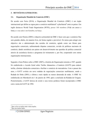 Principais acordos da OMC 2014 
5 UEM-ESNEC Agro-Negócios 
3. REVISÃO DA LITERATURA 
3.1. Organização Mundial do Comércio (OMC) 
De acordo com Faria (2014), a Organização Mundial do Comércio (OMC) é um órgão internacional que define as regras para o comércio multilateral1 e plurilateral2 entre os países. Em inglês desina-se World Trade Organization (WTO), possui 160 membros (Vide em anexo a lista), e a sua sede é em Genebra, na Suíça. 
De acordo com Pereira (2005) o objectivo primordial da OMC é fazer com que o comércio flue sem grandes abalos, de maneira livre, de forma regular e previsível. Os meios para atingir este objectivo são a administração dos acordos de comércio, agindo como um fórum para negociações comerciais, sedimentando disputas comerciais, revisão de políticas nacionais de comércio, dando assistência aos países em desenvolvimento nas questões de política comercial através de assistência técnica e programas de treinamento e, por fim, cooperando com outras organizações internacionais. 
Segundo o Guia Prático sobre a OMC (2007), a história da Organização remonta a 1947, quando foi estabelecido o Acordo Geral sobre Tarifas Aduaneiras e Comércio (GATT) para reduzir tarifas, eliminar obstáculos comerciais e facilitar o comércio de mercadorias. Com o passar dos anos, o GATT evoluiu em nove rodadas de negociações comerciais multilaterais, sendo a Rodada do Doha (2001), a última e mais rápida ou menos demorada de todas. A OMC foi estabelecida em Marrakech em 1 de janeiro de 1995, após a conclusão da Rodada do Uruguai. Posteriormente, o GATT deixou de existir e seus textos jurídicos foram incorporados à OMC com o nome de GATT de 1994. 
1 Que se faz ou realiza entre várias nações. 
2 Que tem muitos lados.  