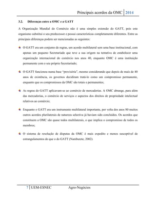 Principais acordos da OMC 2014 
7 UEM-ESNEC Agro-Negócios 
3.2. Diferenças entre a OMC e a GATT 
A Organização Mundial do Comércio não é uma simples extensão do GATT, pois este organismo substitui o seu predecessor e possui características completamente diferentes. Entre as principais diferenças podem ser mencionadas as seguintes: O GATT era um conjunto de regras, um acordo multilateral sem uma base institucional, com apenas um pequeno Secretariado que teve a sua origem na tentativa de estabelecer uma organização internacional do comércio nos anos 40, enquanto OMC é uma instituição permanente com o seu próprio Secretariado; O GATT funcionou numa base “provisória”, mesmo considerando que depois de mais de 40 anos de existência, os governos decidiram tratá-lo como um compromisso permanente, enquanto que os compromissos da OMC são totais e permanentes; As regras do GATT aplicavam-se ao comércio de mercadorias. A OMC abrange, para além das mercadorias, o comércio de serviços e aspectos dos direitos de propriedade intelectual relativos ao comércio; Enquanto o GATT era um instrumento multilateral importante, por volta dos anos 80 muitos outros acordos plurilaterais de natureza selectiva já haviam sido concluídos. Os acordos que constituem a OMC são quase todos multilaterais, o que implica o compromisso de todos os membros; O sistema de resolução de disputas da OMC é mais expedito e menos susceptível de estrangulamentos do que o do GATT (Namburete, 2002). 
 