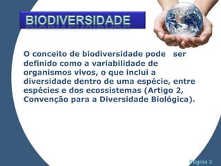 O conceito de biodiversidade pode  ser definido como a variabilidade de organismos vivos, o que inclui a diversidade dentro de uma espécie, entre espécies e dos ecossistemas (Artigo 2, Convenção para a Diversidade Biológica).  