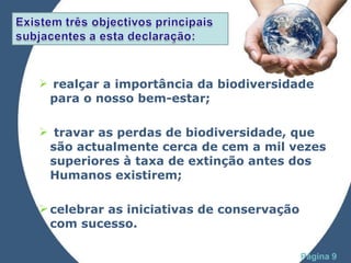realçar a importância da biodiversidade para o nosso bem-estar; travar as perdas de biodiversidade, que são actualmente cerca de cem a mil vezes superiores à taxa de extinção antes dos Humanos existirem;  celebrar as iniciativas de conservação com sucesso. 