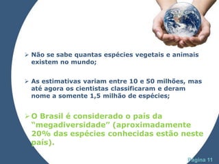  Não se sabe quantas espécies vegetais e animais
  existem no mundo;


 As estimativas variam entre 10 e 50 milhões, mas
  até agora os cientistas classificaram e deram
  nome a somente 1,5 milhão de espécies;


 O Brasil é considerado o país da
  “megadiversidade” (aproximadamente
  20% das espécies conhecidas estão neste
  país).
                Powerpoint Templates
                                             Página 11
 