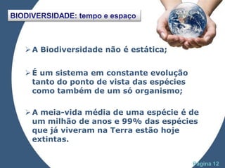  A Biodiversidade não é estática;


 É um sistema em constante evolução
  tanto do ponto de vista das espécies
  como também de um só organismo;

 A meia-vida média de uma espécie é de
  um milhão de anos e 99% das espécies
  que já viveram na Terra estão hoje
  extintas.

              Powerpoint Templates
                                         Página 12
 