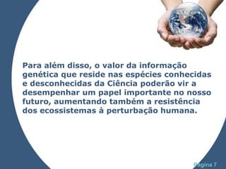 Para além disso, o valor da informação
genética que reside nas espécies conhecidas
e desconhecidas da Ciência poderão vir a
desempenhar um papel importante no nosso
futuro, aumentando também a resistência
dos ecossistemas à perturbação humana.




              Powerpoint Templates
                                      Página 7
 