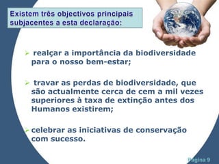  realçar a importância da biodiversidade
 para o nosso bem-estar;

 travar as perdas de biodiversidade, que
 são actualmente cerca de cem a mil vezes
 superiores à taxa de extinção antes dos
 Humanos existirem;

 celebrar as iniciativas de conservação
  com sucesso.
              Powerpoint Templates
                                           Página 9
 