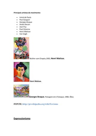 Principais artistas do movimento:

      Inimá de Paula
      Paul Gauguin
      Georges Braque
      Andre Derain
      Jean Puy
      Paul Cézanne
      Henri Matisse
      Van Gogh




                   Mulher com Chapéu,1905, Henri Matisse.




                   Henri Matisse.




                  Georges Braque. Paisagem em L’Estaque, 1906. Óleo.


FONTE: http://pt.wikipedia.org/wiki/Fovismo




Expressionismo
 