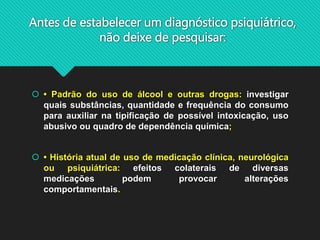 Antes de estabelecer um diagnóstico psiquiátrico,
não deixe de pesquisar:
 • Padrão do uso de álcool e outras drogas: investigar
quais substâncias, quantidade e frequência do consumo
para auxiliar na tipificação de possível intoxicação, uso
abusivo ou quadro de dependência química;
 • História atual de uso de medicação clínica, neurológica
ou psiquiátrica: efeitos colaterais de diversas
medicações podem provocar alterações
comportamentais.
 