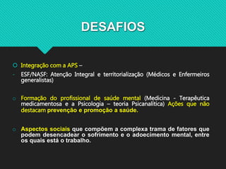 DESAFIOS
 Integração com a APS –
- ESF/NASF: Atenção Integral e territorialização (Médicos e Enfermeiros
generalistas)
o Formação do profissional de saúde mental (Medicina - Terapêutica
medicamentosa e a Psicologia – teoria Psicanalítica) Ações que não
destacam prevenção e promoção a saúde.
o Aspectos sociais que compõem a complexa trama de fatores que
podem desencadear o sofrimento e o adoecimento mental, entre
os quais está o trabalho.
 