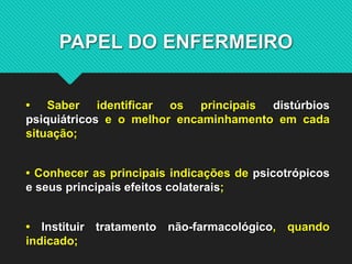 PAPEL DO ENFERMEIRO
• Saber identificar os principais distúrbios
psiquiátricos e o melhor encaminhamento em cada
situação;
• Conhecer as principais indicações de psicotrópicos
e seus principais efeitos colaterais;
• Instituir tratamento não-farmacológico, quando
indicado;
 