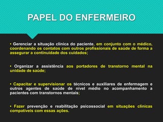 PAPEL DO ENFERMEIRO
• Gerenciar a situação clínica do paciente, em conjunto com o médico,
coordenando os contatos com outros profissionais de saúde de forma a
assegurar a continuidade dos cuidados;
• Organizar a assistência aos portadores de transtorno mental na
unidade de saúde;
• Capacitar e supervisionar os técnicos e auxiliares de enfermagem e
outros agentes de saúde de nível médio no acompanhamento a
pacientes com transtornos mentais;
• Fazer prevenção e reabilitação psicossocial em situações clínicas
compatíveis com essas ações.
 