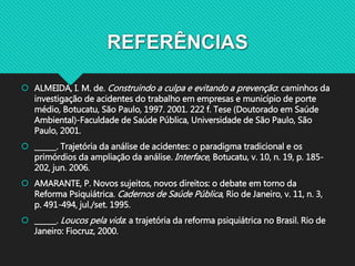 REFERÊNCIAS
 ALMEIDA, I. M. de. Construindo a culpa e evitando a prevenção: caminhos da
investigação de acidentes do trabalho em empresas e município de porte
médio, Botucatu, São Paulo, 1997. 2001. 222 f. Tese (Doutorado em Saúde
Ambiental)-Faculdade de Saúde Pública, Universidade de São Paulo, São
Paulo, 2001.
 ______. Trajetória da análise de acidentes: o paradigma tradicional e os
primórdios da ampliação da análise. Interface, Botucatu, v. 10, n. 19, p. 185-
202, jun. 2006.
 AMARANTE, P. Novos sujeitos, novos direitos: o debate em torno da
Reforma Psiquiátrica. Cadernos de Saúde Pública, Rio de Janeiro, v. 11, n. 3,
p. 491-494, jul./set. 1995.
 ______. Loucos pela vida: a trajetória da reforma psiquiátrica no Brasil. Rio de
Janeiro: Fiocruz, 2000.
 