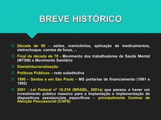 BREVE HISTÓRICO
 Década de 80 – asilos, manicômios, aplicação de medicamentos,
eletrochoque, camisa de força, ...
 Final da década de 70 - Movimento dos trabalhadores de Saúde Mental
(MTSM) e Movimento Sanitário
 Desistintucionalização
 Políticas Públicas – rede substitutiva
 1990 – Santos e em São Paulo – MS portarias de financiamento (1991 e
1992)
 2001 - Lei Federal nº 10.216 (BRASIL, 2001a) que passou a haver um
investimento público massivo para a implantação e implementação de
dispositivos assistenciais específicos – principalmente Centros de
Atenção Psicossocial (CAPS)
 