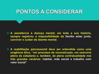 PONTOS A CONSIDERAR
 A assistência à doença mental, em toda a sua história,
sempre registrou a impossibilidade da família estar junto,
conviver e cuidar do doente mental.
 A reabilitação psicossocial deve ser entendida como uma
exigência ética, “um processo de reconstrução, um exercício
pleno da cidadania e, também, de plena contratualidade nos
três grandes cenários: habitat, rede social e trabalho com
valor social”
 