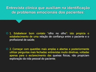 Entrevista clínica que auxiliam na identificação
de problemas emocionais dos pacientes:
 1. Estabelecer bom contato “olho no olho”: isto propicia o
estabelecimento de uma relação de confiança entre o paciente e o
profissional de saúde;
 2. Começar com questões mais amplas e abertas e posteriormente
utilizar perguntas mais fechadas: entrevistas muito diretivas, voltadas
apenas para o esclarecimento das queixas físicas, não propiciam
exploração da vida pessoal do paciente;
 