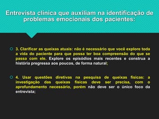 Entrevista clínica que auxiliam na identificação de
problemas emocionais dos pacientes:
 3. Clarificar as queixas atuais: não é necessário que você explore toda
a vida do paciente para que possa ter boa compreensão do que se
passa com ele. Explore os episódios mais recentes e construa a
história pregressa aos poucos, de forma natural;
 4. Usar questões diretivas na pesquisa de queixas físicas: a
investigação das queixas físicas deve ser precisa, com o
aprofundamento necessário, porém não deve ser o único foco da
entrevista;
 
