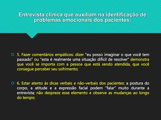 Entrevista clínica que auxiliam na identificação de
problemas emocionais dos pacientes:
 5. Fazer comentários empáticos: dizer “eu posso imaginar o que você tem
passado” ou ”esta é realmente uma situação difícil de resolver” demonstra
que você se importa com a pessoa que está sendo atendida, que você
consegue perceber seu sofrimento;
 6. Estar atento às dicas verbais e não-verbais dos pacientes: a postura do
corpo, a atitude e a expressão facial podem “falar” muito durante a
entrevista; não despreze esse elemento e observe as mudanças ao longo
do tempo;
 