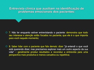 Entrevista clínica que auxiliam na identificação de
problemas emocionais dos pacientes:
 7. Não ler enquanto estiver entrevistando o paciente: demonstra que todo
seu interesse e atenção estão focados no paciente, que ele é o que importa
para você naquele momento;
 8. Saber lidar com o paciente que fala demais: dizer “já entendi o que você
está querendo dizer, mas precisamos explorar mais um outro aspecto da sua
vida” – geralmente produz resultados e reconduz a entrevista para uma
perspectiva mais produtiva e menos cansativa ou repetitiva;
 