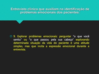 Entrevista clínica que auxiliam na identificação de
problemas emocionais dos pacientes:
 9. Explorar problemas emocionais: perguntar “o que você
sentiu” ou “o que passou pela sua cabeça” explorando
determinada situação da vida do paciente é uma atitude
simples, mas que incita a expressão emocional durante a
entrevista.
 