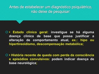 Antes de estabelecer um diagnóstico psiquiátrico,
não deixe de pesquisar:
 • Estado clínico geral: investigue se há alguma
doença clínica de base que possa justificar a
alteração de comportamento atual, ex.: hipo ou
hipertireoidismo, descompensação metabólica;
 • História recente de queda com perda da consciência
e episódios convulsivos: podem indicar doença de
base neurológica;
 