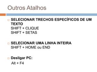 Outros Atalhos
 SELECIONAR TRECHOS ESPECÍFICOS DE UM
TEXTO
SHIFT + CLIQUE
SHIFT + SETAS
 SELECIONAR UMA LINHA INTEIRA
SHIFT + HOME ou END
 Desligar PC:
Alt + F4
 