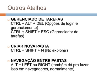 Outros Atalhos
 GERENCIADO DE TAREFAS
CTRL + ALT + DEL (Opções de login e
gerenciamento)
CTRL + SHIFT + ESC (Gerenciador de
tarefas)
 CRIAR NOVA PASTA
CTRL + SHIFT + N (No explorer)
 NAVEGAÇÃO ENTRE PASTAS
ALT + LEFT ou RIGHT (também dá pra fazer
isso em navegadores, normalmente)
 