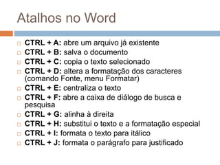 Atalhos no Word
 CTRL + A: abre um arquivo já existente
 CTRL + B: salva o documento
 CTRL + C: copia o texto selecionado
 CTRL + D: altera a formatação dos caracteres
(comando Fonte, menu Formatar)
 CTRL + E: centraliza o texto
 CTRL + F: abre a caixa de diálogo de busca e
pesquisa
 CTRL + G: alinha à direita
 CTRL + H: substitui o texto e a formatação especial
 CTRL + I: formata o texto para itálico
 CTRL + J: formata o parágrafo para justificado
 