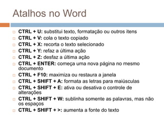 Atalhos no Word
 CTRL + U: substitui texto, formatação ou outros itens
 CTRL + V: cola o texto copiado
 CTRL + X: recorta o texto selecionado
 CTRL + Y: refaz a última ação
 CTRL + Z: desfaz a última ação
 CTRL + ENTER: começa uma nova página no mesmo
documento
 CTRL + F10: maximiza ou restaura a janela
 CTRL + SHIFT + A: formata as letras para maiúsculas
 CTRL + SHIFT + E: ativa ou desativa o controle de
alterações
 CTRL + SHIFT + W: sublinha somente as palavras, mas não
os espaços
 CTRL + SHIFT + >: aumenta a fonte do texto
 