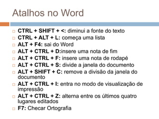 Atalhos no Word
 CTRL + SHIFT + <: diminui a fonte do texto
 CTRL + ALT + L: começa uma lista
 ALT + F4: sai do Word
 ALT + CTRL + D:insere uma nota de fim
 ALT + CTRL + F: insere uma nota de rodapé
 ALT + CTRL + S: divide a janela do documento
 ALT + SHIFT + C: remove a divisão da janela do
documento
 ALT + CTRL + I: entra no modo de visualização de
impressão
 ALT + CTRL + Z: alterna entre os últimos quatro
lugares editados
 F7: Checar Ortografia
 