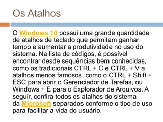 Os Atalhos
O Windows 10 possui uma grande quantidade
de atalhos de teclado que permitem ganhar
tempo e aumentar a produtividade no uso do
sistema. Na lista de códigos, é possível
encontrar desde sequências bem conhecidas,
como os tradicionais CTRL + C e CTRL + V a
atalhos menos famosos, como o CTRL + Shift +
ESC para abrir o Gerenciador de Tarefas, ou
Windows + E para o Explorador de Arquivos. A
seguir, confira todos os atalhos do sistema
da Microsoft separados conforme o tipo de uso
para facilitar a vida do usuário.
 