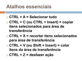 Atalhos essenciais
 CTRL + A = Selecionar tudo
 CTRL + C (ou CTRL + Insert) = copiar
itens selecionados para área de
transferência
 CTRL + X = recortar itens selecionados
para área de transferência
 CTRL + V (ou Shift + Insert) = colar
itens da área de transferência
 CTRL + Z = desfazer ação
 