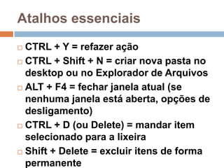 Atalhos essenciais
 CTRL + Y = refazer ação
 CTRL + Shift + N = criar nova pasta no
desktop ou no Explorador de Arquivos
 ALT + F4 = fechar janela atual (se
nenhuma janela está aberta, opções de
desligamento)
 CTRL + D (ou Delete) = mandar item
selecionado para a lixeira
 Shift + Delete = excluir itens de forma
permanente
 