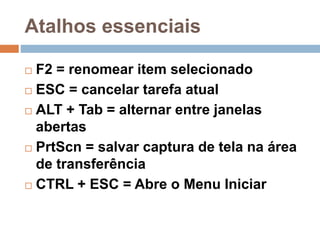 Atalhos essenciais
 F2 = renomear item selecionado
 ESC = cancelar tarefa atual
 ALT + Tab = alternar entre janelas
abertas
 PrtScn = salvar captura de tela na área
de transferência
 CTRL + ESC = Abre o Menu Iniciar
 