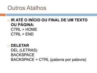 Outros Atalhos
 IR ATÉ O INÍCIO OU FINAL DE UM TEXTO
OU PÁGINA:
CTRL + HOME
CTRL + END
 DELETAR
DEL (LETRAS)
BACKSPACE
BACKSPACE + CTRL (palavra por palavra)
 