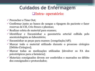 Cuidados de Enfermagem
Intra- operatório:
 Preencher o Time Out;
 Confirmar junto ao banco de sangue a tipagem do paciente e fazer
reservas de CH, Crio fresco e plasmas;
 Realizar coleta de material para exames;
 Identificar e Encaminhar a gasometria arterial colhida pelo
anestesiologista ao laboratório;
 Encaminhar as peças para exames: [congelação/AP];
 Marcar todo o material utilizado durante o processo cirúrgico
[Débito Cirúrgico];
 Marcar todas as medicações utilizadas [devolver os FA dos
psicotrópicos para a farmácia];
 Materiais consignados devem ser conferidos e marcados no débito
dos consignados e protocolados;
 