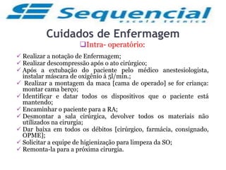 Cuidados de Enfermagem
Intra- operatório:
 Realizar a notação de Enfermagem;
 Realizar descompressão após o ato cirúrgico;
 Após a extubação do paciente pelo médico anestesiologista,
instalar máscara de oxigênio á 5l/min.;
 Realizar a montagem da maca [cama de operado] se for criança:
montar cama berço;
 Identificar e datar todos os dispositivos que o paciente está
mantendo;
 Encaminhar o paciente para a RA;
 Desmontar a sala cirúrgica, devolver todos os materiais não
utilizados na cirurgia;
 Dar baixa em todos os débitos [cirúrgico, farmácia, consignado,
OPME];
 Solicitar a equipe de higienização para limpeza da SO;
 Remonta-la para a próxima cirurgia.
 
