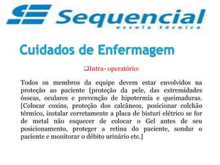 Intra- operatório:
Todos os membros da equipe devem estar envolvidos na
proteção ao paciente [proteção da pele, das extremidades
ósseas, oculares e prevenção de hipotermia e queimaduras.
[Colocar coxins, proteção dos calcâneos, posicionar colchão
térmico, instalar corretamente a placa de bisturi elétrico se for
de metal não esquecer de colocar o Gel antes de seu
posicionamento, proteger a retina do paciente, sondar o
paciente e monitorar o débito urinário etc.]
 