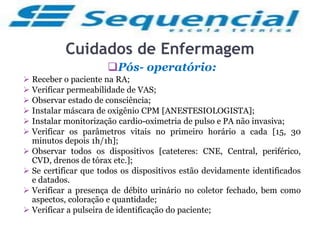 Cuidados de Enfermagem
Pós- operatório:
 Receber o paciente na RA;
 Verificar permeabilidade de VAS;
 Observar estado de consciência;
 Instalar máscara de oxigênio CPM [ANESTESIOLOGISTA];
 Instalar monitorização cardio-oximetria de pulso e PA não invasiva;
 Verificar os parâmetros vitais no primeiro horário a cada [15, 30
minutos depois 1h/1h];
 Observar todos os dispositivos [cateteres: CNE, Central, periférico,
CVD, drenos de tórax etc.];
 Se certificar que todos os dispositivos estão devidamente identificados
e datados.
 Verificar a presença de débito urinário no coletor fechado, bem como
aspectos, coloração e quantidade;
 Verificar a pulseira de identificação do paciente;
 