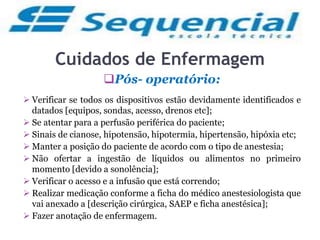 Cuidados de Enfermagem
Pós- operatório:
 Verificar se todos os dispositivos estão devidamente identificados e
datados [equipos, sondas, acesso, drenos etc];
 Se atentar para a perfusão periférica do paciente;
 Sinais de cianose, hipotensão, hipotermia, hipertensão, hipóxia etc;
 Manter a posição do paciente de acordo com o tipo de anestesia;
 Não ofertar a ingestão de líquidos ou alimentos no primeiro
momento [devido a sonolência];
 Verificar o acesso e a infusão que está correndo;
 Realizar medicação conforme a ficha do médico anestesiologista que
vai anexado a [descrição cirúrgica, SAEP e ficha anestésica];
 Fazer anotação de enfermagem.
 