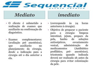 Mediato imediato
• O cliente é submetido a
realização de exames que
auxiliarão na confirmação do
diagnóstico.
• Exames complementares:
(avaliação pré anestésica),
que auxiliarão no
planejamento da cirurgia,
desde a indicação para a
cirurgia até o dia anterior a
ela.
• (corresponde às 24 horas
anteriores à cirurgia).
• Objetivo de preparar o paciente
para a cirurgia: limpeza
intestinal, jejum, preparo da
pela, banho de soluções
antissépticos, esvaziamento
vesical, administração de
medicamentos (Antibiótico
profilático, pré- anestésico),
tricotomia quando indicada
deverá ser realizada 2h antes da
cirurgia para evitar colonização
da pele.
 