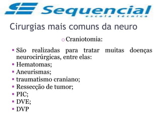 Cirurgias mais comuns da neuro
oCraniotomia:
 São realizadas para tratar muitas doenças
neurocirúrgicas, entre elas:
 Hematomas;
 Aneurismas;
 traumatismo craniano;
 Ressecção de tumor;
 PIC;
 DVE;
 DVP
 