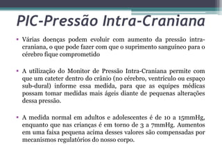 PIC-Pressão Intra-Craniana
 Várias doenças podem evoluir com aumento da pressão intra-
craniana, o que pode fazer com que o suprimento sanguíneo para o
cérebro fique comprometido
 A utilização do Monitor de Pressão Intra-Craniana permite com
que um cateter dentro do crânio (no cérebro, ventrículo ou espaço
sub-dural) informe essa medida, para que as equipes médicas
possam tomar medidas mais ágeis diante de pequenas alterações
dessa pressão.
 A medida normal em adultos e adolescentes é de 10 a 15mmHg,
enquanto que nas crianças é em torno de 3 a 7mmHg. Aumentos
em uma faixa pequena acima desses valores são compensadas por
mecanismos regulatórios do nosso corpo.
 