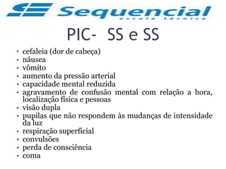 PIC- SS e SS
• cefaleia (dor de cabeça)
• náusea
• vômito
• aumento da pressão arterial
• capacidade mental reduzida
• agravamento de confusão mental com relação a hora,
localização física e pessoas
• visão dupla
• pupilas que não respondem às mudanças de intensidade
da luz
• respiração superficial
• convulsões
• perda de consciência
• coma
 