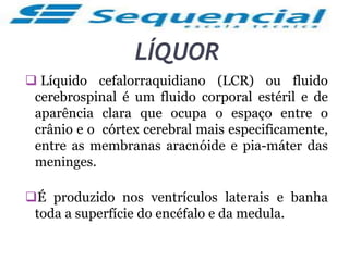 LÍQUOR
 Líquido cefalorraquidiano (LCR) ou fluido
cerebrospinal é um fluido corporal estéril e de
aparência clara que ocupa o espaço entre o
crânio e o córtex cerebral mais especificamente,
entre as membranas aracnóide e pia-máter das
meninges.
É produzido nos ventrículos laterais e banha
toda a superfície do encéfalo e da medula.
 