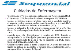 Cuidados de Enfermagem
• O sistema da DVE será instalado pela equipe da Neurocirurgia (NC).
• O sistema da DVE deve ficar fixado em um suporte EXCLUSIVO.
• Manter o sistema sempre nivelado para que o conduto auditivo
externo do paciente corresponda a uma altura de 12 a 15 cm de H2O
na coluna de medida da Pressão Intracraniana (PIC).
• Manter a cabeceira do leito sempre elevada entre 30° e 45°. Não
deixar de mudar o paciente de decúbito devido ao uso do cateter de
DVE.
• cuidado para não desposicionar o cateter de DVE durante a
manipulação do paciente![principalmente quando estiver na coluna]
• NÃO há necessidade de medir a PIC no paciente com DVE, pois o
limite da PIC já está estabelecido.
• Checar o sistema a cada 6 horas: O cateter da DVE está devidamente
fixado na cabeça do paciente? O sistema está corretamente aberto
para permitir a drenagem do líquor?
 